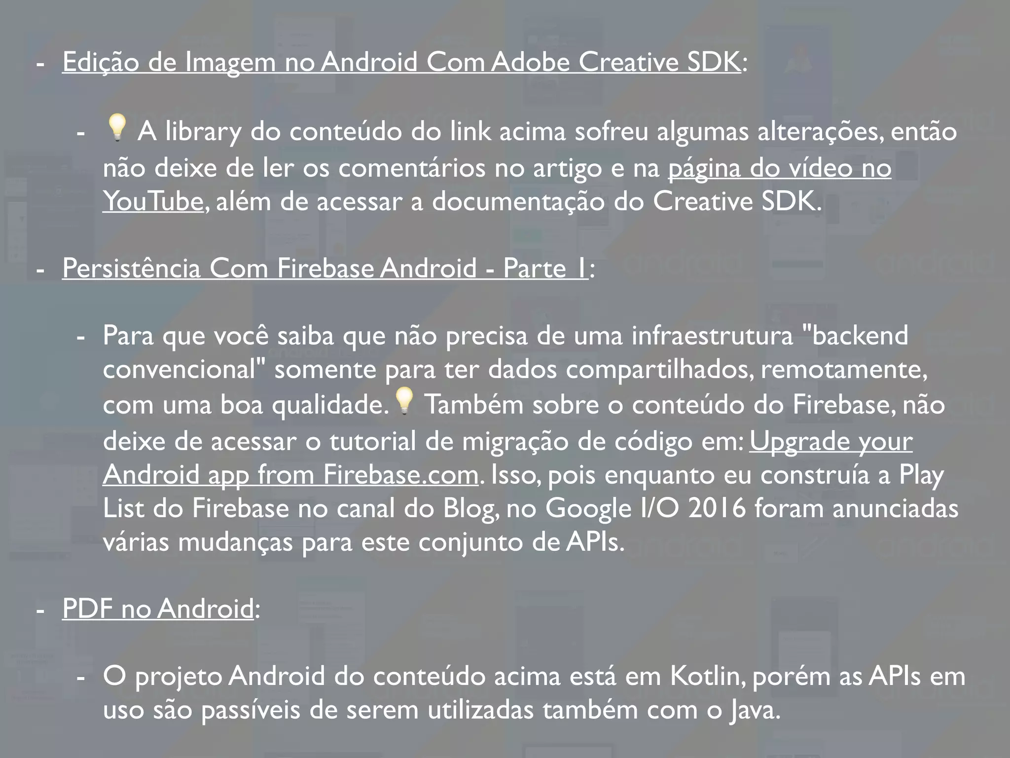 - Edição de Imagem no Android Com Adobe Creative SDK:
- 💡 A library do conteúdo do link acima sofreu algumas alterações, então
não deixe de ler os comentários no artigo e na página do vídeo no
YouTube, além de acessar a documentação do Creative SDK.
- Persistência Com Firebase Android - Parte 1:
- Para que você saiba que não precisa de uma infraestrutura "backend
convencional" somente para ter dados compartilhados, remotamente,
com uma boa qualidade.💡 Também sobre o conteúdo do Firebase, não
deixe de acessar o tutorial de migração de código em: Upgrade your
Android app from Firebase.com. Isso, pois enquanto eu construía a Play
List do Firebase no canal do Blog, no Google I/O 2016 foram anunciadas
várias mudanças para este conjunto de APIs.
- PDF no Android:
- O projeto Android do conteúdo acima está em Kotlin, porém as APIs em
uso são passíveis de serem utilizadas também com o Java.
 