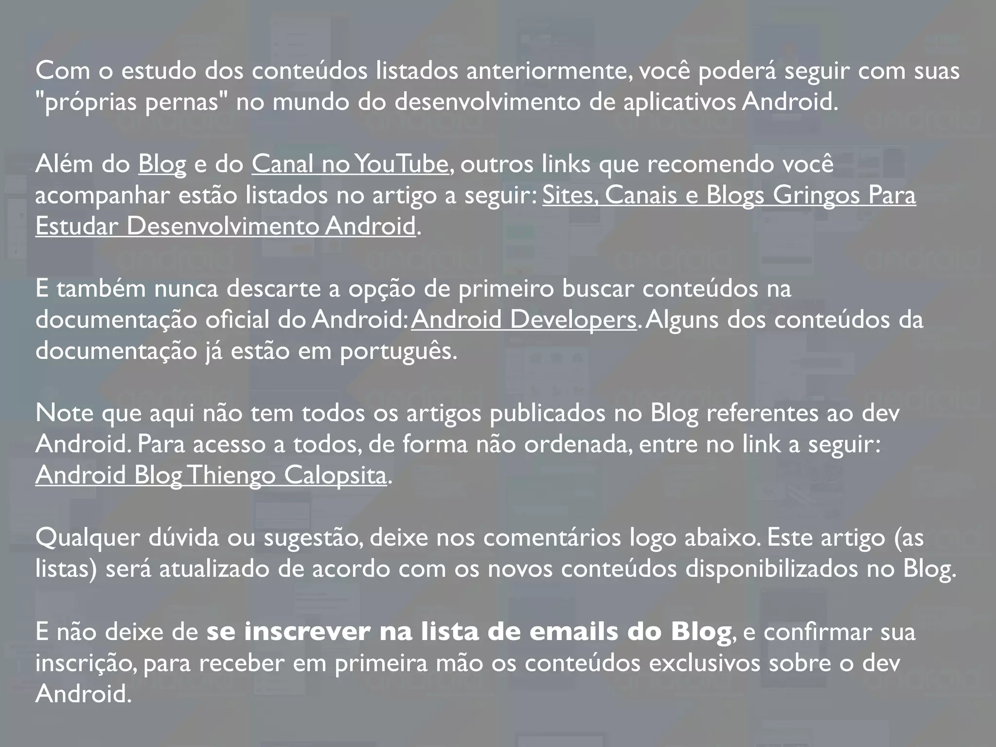 Com o estudo dos conteúdos listados anteriormente, você poderá seguir com suas
"próprias pernas" no mundo do desenvolvimento de aplicativos Android.
Além do Blog e do Canal noYouTube, outros links que recomendo você
acompanhar estão listados no artigo a seguir: Sites, Canais e Blogs Gringos Para
Estudar Desenvolvimento Android.
E também nunca descarte a opção de primeiro buscar conteúdos na
documentação oﬁcial do Android:Android Developers.Alguns dos conteúdos da
documentação já estão em português.
Note que aqui não tem todos os artigos publicados no Blog referentes ao dev
Android. Para acesso a todos, de forma não ordenada, entre no link a seguir:
Android Blog Thiengo Calopsita.
Qualquer dúvida ou sugestão, deixe nos comentários logo abaixo. Este artigo (as
listas) será atualizado de acordo com os novos conteúdos disponibilizados no Blog.
E não deixe de se inscrever na lista de emails do Blog, e conﬁrmar sua
inscrição, para receber em primeira mão os conteúdos exclusivos sobre o dev
Android.
 
