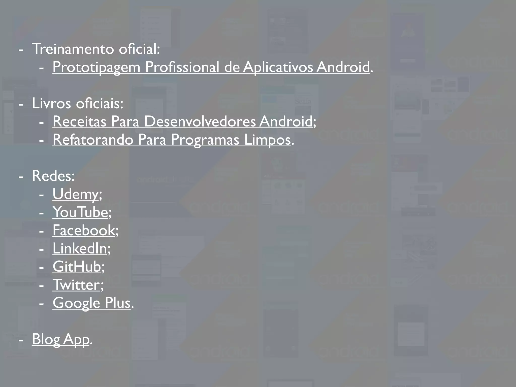 - Treinamento oﬁcial:
- Prototipagem Proﬁssional de Aplicativos Android.
- Livros oﬁciais:
- Receitas Para Desenvolvedores Android;
- Refatorando Para Programas Limpos.
- Redes:
- Udemy;
- YouTube;
- Facebook;
- LinkedIn;
- GitHub;
- Twitter;
- Google Plus.
- Blog App.
 