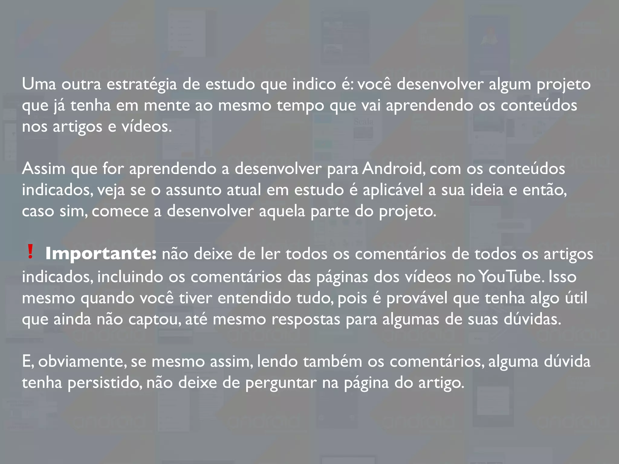 Uma outra estratégia de estudo que indico é: você desenvolver algum projeto
que já tenha em mente ao mesmo tempo que vai aprendendo os conteúdos
nos artigos e vídeos.
Assim que for aprendendo a desenvolver para Android, com os conteúdos
indicados, veja se o assunto atual em estudo é aplicável a sua ideia e então,
caso sim, comece a desenvolver aquela parte do projeto.
❗ Importante: não deixe de ler todos os comentários de todos os artigos
indicados, incluindo os comentários das páginas dos vídeos noYouTube. Isso
mesmo quando você tiver entendido tudo, pois é provável que tenha algo útil
que ainda não captou, até mesmo respostas para algumas de suas dúvidas.
E, obviamente, se mesmo assim, lendo também os comentários, alguma dúvida
tenha persistido, não deixe de perguntar na página do artigo.
 