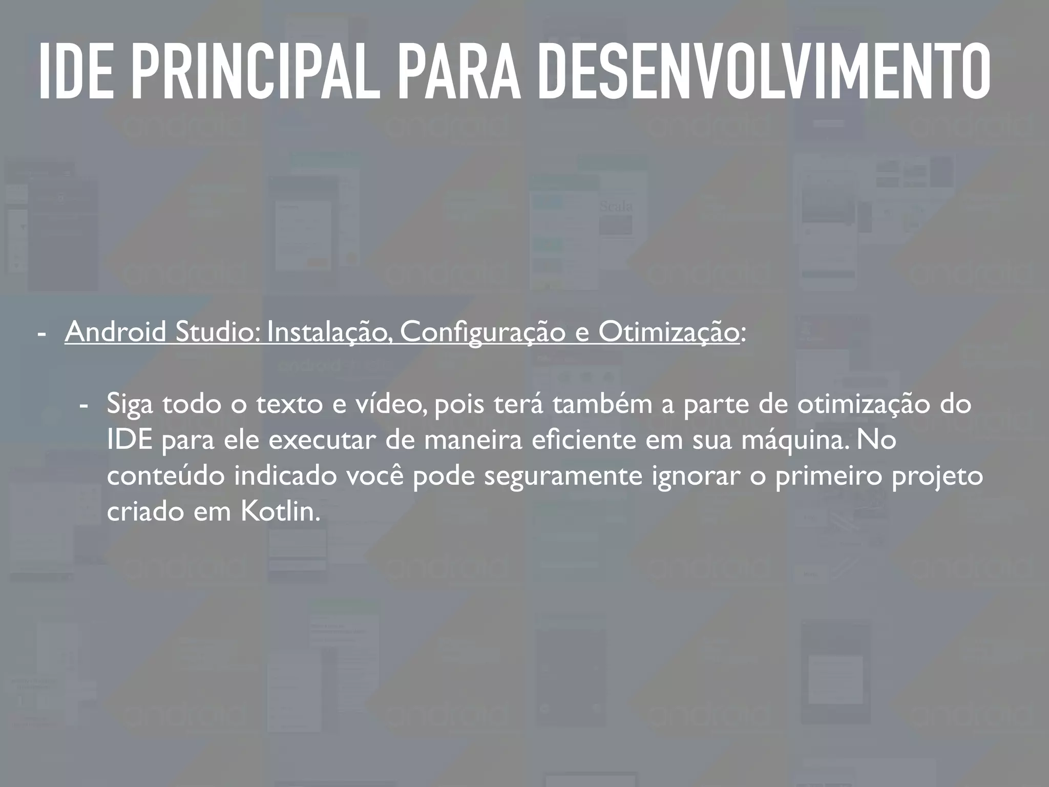 IDE PRINCIPAL PARA DESENVOLVIMENTO
- Android Studio: Instalação, Conﬁguração e Otimização:
- Siga todo o texto e vídeo, pois terá também a parte de otimização do
IDE para ele executar de maneira eﬁciente em sua máquina. No
conteúdo indicado você pode seguramente ignorar o primeiro projeto
criado em Kotlin.
 