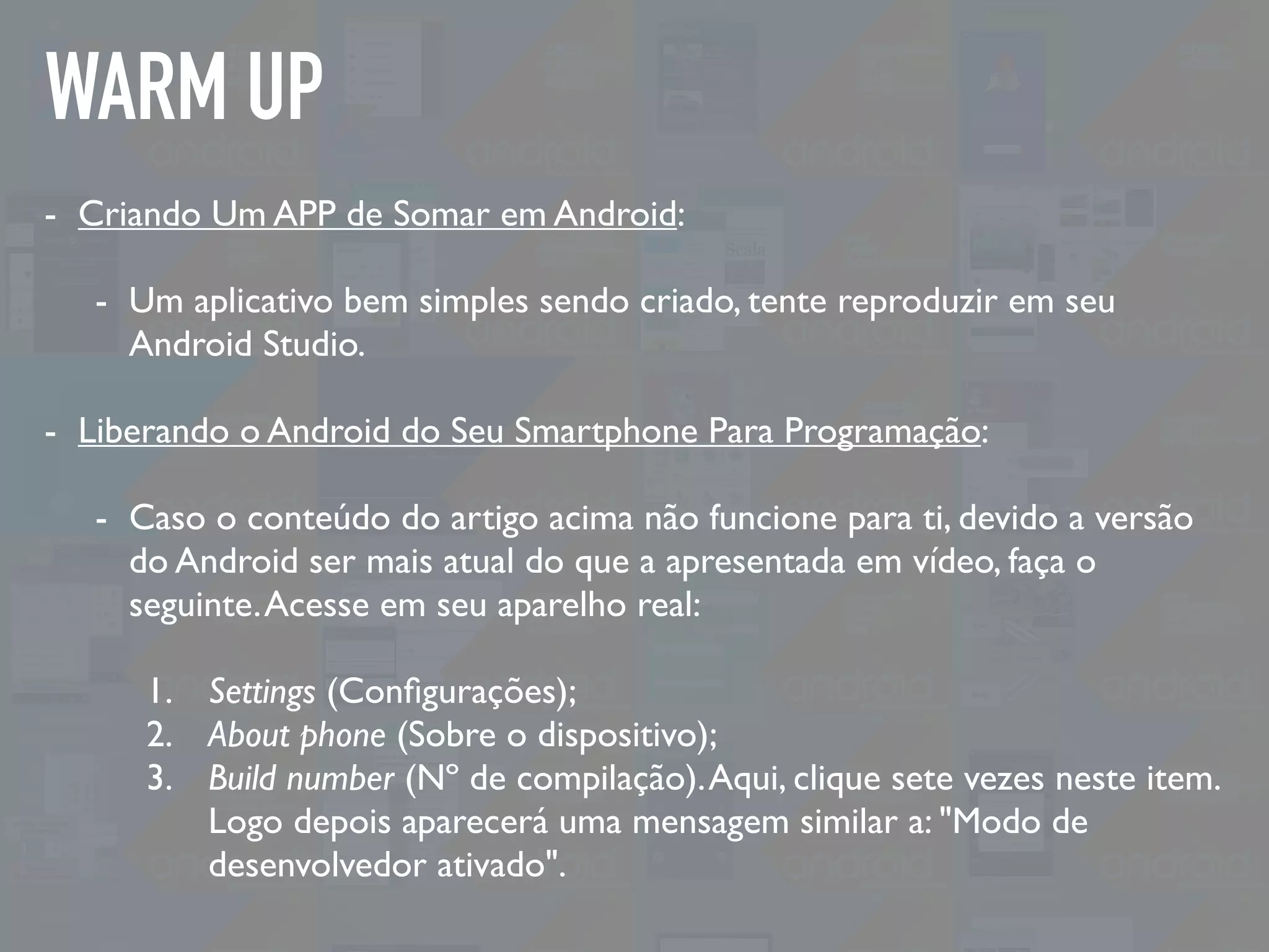 WARM UP
- Criando Um APP de Somar em Android:
- Um aplicativo bem simples sendo criado, tente reproduzir em seu
Android Studio.
- Liberando o Android do Seu Smartphone Para Programação:
- Caso o conteúdo do artigo acima não funcione para ti, devido a versão
do Android ser mais atual do que a apresentada em vídeo, faça o
seguinte.Acesse em seu aparelho real:
1. Settings (Conﬁgurações);
2. About phone (Sobre o dispositivo);
3. Build number (Nº de compilação).Aqui, clique sete vezes neste item.
Logo depois aparecerá uma mensagem similar a: "Modo de
desenvolvedor ativado".
 