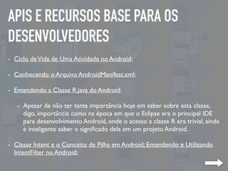 APIS E RECURSOS BASE PARA OS
DESENVOLVEDORES
- Ciclo deVida de Uma Atividade no Android;
- Conhecendo o Arquivo AndroidManifest.xml;
- Entendendo a Classe R.java do Android:
- Apesar de não ter tanta importância hoje em saber sobre esta classe,
digo, importância como na época em que o Eclipse era o principal IDE
para desenvolvimento Android, onde o acesso a classe R era trivial, ainda
é inteligente saber o signiﬁcado dela em um projeto Android.
- Classe Intent e o Conceito de Pilha em Android; Entendendo e Utilizando
IntentFilter no Android;
 