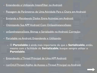 - Entendendo e Utilizando IntentFilter no Android;
- Passagem de Parâmetros de Uma Atividade Para a Outra em Android;
- Enviando e Recebendo Dados Entre Activities em Android;
- Otimizando Sua APP Android Com OnSaveInstanceState;
- onSaveInstanceState, Bitmap e Serializable no Android. Correção;
- Parcelable no Android, Entendendo e Utilizando:
- O Parcelable é ainda mais importante do que o Serializable, então,
mesmo com a facilidade do Serializable, busque sempre utilizar o
Parcelable.
- Entendendo a Thread Principal de Uma APP Android;
- runOnUiThread,Atalho de Acesso a Thread Principal no Android;
 