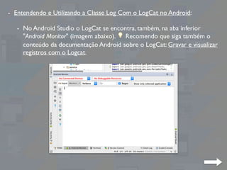 - Entendendo e Utilizando a Classe Log Com o LogCat no Android:
- No Android Studio o LogCat se encontra, também, na aba inferior
"Android Monitor" (imagem abaixo). 💡 Recomendo que siga também o
conteúdo da documentação Android sobre o LogCat: Gravar e visualizar
registros com o Logcat.
 
