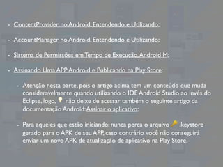 - ContentProvider no Android, Entendendo e Utilizando;
- AccountManager no Android, Entendendo e Utilizando;
- Sistema de Permissões em Tempo de Execução,Android M;
- Assinando Uma APP Android e Publicando na Play Store:
- Atenção nesta parte, pois o artigo acima tem um conteúdo que muda
consideravelmente quando utilizando o IDE Android Studio ao invés do
Eclipse, logo, 💡 não deixe de acessar também o seguinte artigo da
documentação Android:Assinar o aplicativo;
- Para aqueles que estão iniciando: nunca perca o arquivo 🔑 .keystore
gerado para o APK de seu APP, caso contrário você não conseguirá
enviar um novo APK de atualização de aplicativo na Play Store.
 
