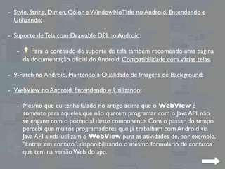 - Style, String, Dimen, Color e WindowNoTitle no Android, Entendendo e
Utilizando;
- Suporte de Tela com Drawable DPI no Android:
- 💡 Para o conteúdo de suporte de tela também recomendo uma página
da documentação oﬁcial do Android: Compatibilidade com várias telas.
- 9-Patch no Android, Mantendo a Qualidade de Imagens de Background;
- WebView no Android, Entendendo e Utilizando:
- Mesmo que eu tenha falado no artigo acima que o WebView é
somente para aqueles que não querem programar com o Java API, não
se engane com o potencial deste componente. Com o passar do tempo
percebi que muitos programadores que já trabalham com Android via
Java API ainda utilizam o WebView para as atividades de, por exemplo,
"Entrar em contato", disponibilizando o mesmo formulário de contatos
que tem na versão Web do app.
 