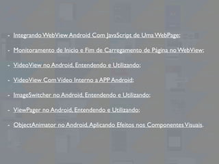- Integrando WebView Android Com JavaScript de Uma WebPage;
- Monitoramento de Inicio e Fim de Carregamento de Página no WebView;
- VideoView no Android, Entendendo e Utilizando;
- VideoView ComVídeo Interno a APP Android;
- ImageSwitcher no Android, Entendendo e Utilizando;
- ViewPager no Android, Entendendo e Utilizando;
- ObjectAnimator no Android,Aplicando Efeitos nos ComponentesVisuais.
 