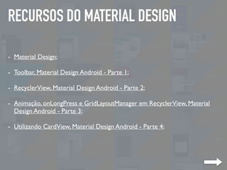 RECURSOS DO MATERIAL DESIGN
- Material Design;
- Toolbar, Material Design Android - Parte 1;
- RecyclerView, Material Design Android - Parte 2;
- Animação, onLongPress e GridLayoutManager em RecyclerView, Material
Design Android - Parte 3;
- Utilizando CardView, Material Design Android - Parte 4;
 