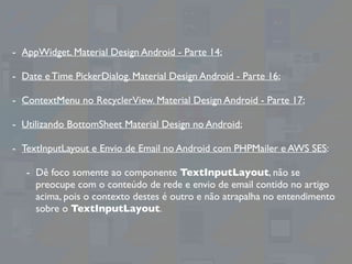 - AppWidget. Material Design Android - Parte 14;
- Date e Time PickerDialog. Material Design Android - Parte 16;
- ContextMenu no RecyclerView. Material Design Android - Parte 17;
- Utilizando BottomSheet Material Design no Android;
- TextInputLayout e Envio de Email no Android com PHPMailer e AWS SES:
- Dê foco somente ao componente TextInputLayout, não se
preocupe com o conteúdo de rede e envio de email contido no artigo
acima, pois o contexto destes é outro e não atrapalha no entendimento
sobre o TextInputLayout.
 