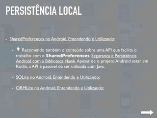 PERSISTÊNCIA LOCAL
- SharedPreferences no Android, Entendendo e Utilizando:
- 💡 Recomendo também o conteúdo sobre uma API que facilita o
trabalho com o SharedPreferences: Segurança e Persistência
Android com a Biblioteca Hawk.Apesar de o projeto Android estar em
Kotlin, a API é passível de ser utilizada com Java.
- SQLite no Android, Entendendo e Utilizando;
- ORMLite no Android, Entendendo e Utilizando;
 