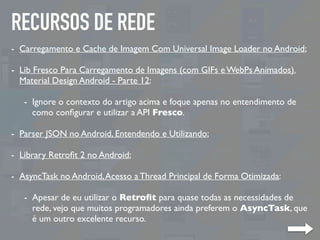 RECURSOS DE REDE
- Carregamento e Cache de Imagem Com Universal Image Loader no Android;
- Lib Fresco Para Carregamento de Imagens (com GIFs e WebPs Animados).
Material Design Android - Parte 12:
- Ignore o contexto do artigo acima e foque apenas no entendimento de
como conﬁgurar e utilizar a API Fresco.
- Parser JSON no Android, Entendendo e Utilizando;
- Library Retroﬁt 2 no Android;
- AsyncTask no Android,Acesso a Thread Principal de Forma Otimizada:
- Apesar de eu utilizar o Retroﬁt para quase todas as necessidades de
rede, vejo que muitos programadores ainda preferem o AsyncTask, que
é um outro excelente recurso.
 