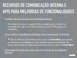 RECURSOS DE COMUNICAÇÃO INTERNA E
APIS PARA MELHORIAS DE FUNCIONALIDADES
- EventBus Lib, Comunicação Entre Entidades Android:
- Não deixe de acessar a página da library, página que é indicada no
conteúdo do artigo acima. Recomendo isso, pois a API passou por
evoluções.
- Como Utilizar o LocalBroadcastManager Para Comunicação no Android:
- 💡 Esta é a API que recomendo ante ao uso do EventBus, pois permiti
as mesmas funcionalidades e é uma entidade interna ao Android, não
haverá necessidade de referências externas como no caso do EventBus.
- 3 Estratégias Para Informar Sobre Uma NovaVersão de Seu Aplicativo
Android;
 