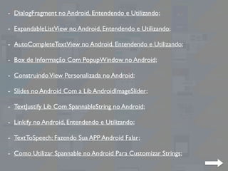 - DialogFragment no Android, Entendendo e Utilizando;
- ExpandableListView no Android, Entendendo e Utilizando;
- AutoCompleteTextView no Android, Entendendo e Utilizando;
- Box de Informação Com PopupWindow no Android;
- ConstruindoView Personalizada no Android;
- Slides no Android Com a Lib AndroidImageSlider;
- TextJustify Lib Com SpannableString no Android;
- Linkify no Android, Entendendo e Utilizando;
- TextToSpeech: Fazendo Sua APP Android Falar;
- Como Utilizar Spannable no Android Para Customizar Strings;
 