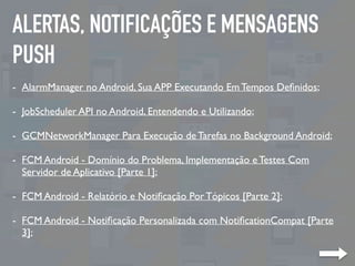 ALERTAS, NOTIFICAÇÕES E MENSAGENS
PUSH
- AlarmManager no Android, Sua APP Executando Em Tempos Deﬁnidos;
- JobScheduler API no Android, Entendendo e Utilizando;
- GCMNetworkManager Para Execução de Tarefas no Background Android;
- FCM Android - Domínio do Problema, Implementação e Testes Com
Servidor de Aplicativo [Parte 1];
- FCM Android - Relatório e Notiﬁcação Por Tópicos [Parte 2];
- FCM Android - Notiﬁcação Personalizada com NotiﬁcationCompat [Parte
3];
 