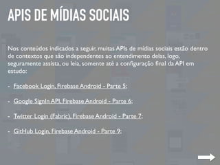APIS DE MÍDIAS SOCIAIS
Nos conteúdos indicados a seguir, muitas APIs de mídias sociais estão dentro
de contextos que são independentes ao entendimento delas, logo,
seguramente assista, ou leia, somente até a conﬁguração ﬁnal da API em
estudo:
- Facebook Login, Firebase Android - Parte 5;
- Google SignIn API, Firebase Android - Parte 6;
- Twitter Login (Fabric), Firebase Android - Parte 7;
- GitHub Login, Firebase Android - Parte 9;
 