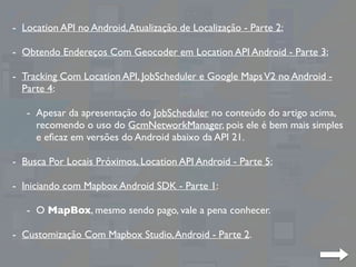 - Location API no Android,Atualização de Localização - Parte 2;
- Obtendo Endereços Com Geocoder em Location API Android - Parte 3;
- Tracking Com Location API, JobScheduler e Google MapsV2 no Android -
Parte 4:
- Apesar da apresentação do JobScheduler no conteúdo do artigo acima,
recomendo o uso do GcmNetworkManager, pois ele é bem mais simples
e eﬁcaz em versões do Android abaixo da API 21.
- Busca Por Locais Próximos, Location API Android - Parte 5;
- Iniciando com Mapbox Android SDK - Parte 1:
- O MapBox, mesmo sendo pago, vale a pena conhecer.
- Customização Com Mapbox Studio,Android - Parte 2.
 