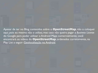 Apesar de ter no Blog conteúdos sobre o OpenStreetMap, não o coloquei
aqui, pois eu mesmo não o utilizo, mas caso não queira pagar a Business License
do Google para poder utilizar o Android Maps comercialmente, você
encontrará os vídeos do OpenStreetMap, ordenados corretamente, na
Play List a seguir: Geolocalização no Android.
 