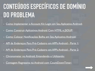 CONTEÚDOS ESPECÍFICOS DE DOMÍNIO
DO PROBLEMA
- Como Implementar o Account Kit Login em Seu Aplicativo Android;
- Como Construir Aplicativos Android Com HTML e JSOUP;
- Como Colocar Notiﬁcações Bolha em Seu Aplicativo Android;
- API de Endereços Para Pré-Cadastro em APPs Android - Parte 1;
- API de Endereços Para Pré-Cadastro em APPs Android - Parte 2;
- Chronometer no Android, Entendendo e Utilizando;
- Contagem Regressiva no Android com CountDownTimer;
 
