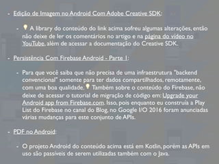 - Edição de Imagem no Android Com Adobe Creative SDK:
- 💡 A library do conteúdo do link acima sofreu algumas alterações, então
não deixe de ler os comentários no artigo e na página do vídeo no
YouTube, além de acessar a documentação do Creative SDK.
- Persistência Com Firebase Android - Parte 1:
- Para que você saiba que não precisa de uma infraestrutura "backend
convencional" somente para ter dados compartilhados, remotamente,
com uma boa qualidade.💡 Também sobre o conteúdo do Firebase, não
deixe de acessar o tutorial de migração de código em: Upgrade your
Android app from Firebase.com. Isso, pois enquanto eu construía a Play
List do Firebase no canal do Blog, no Google I/O 2016 foram anunciadas
várias mudanças para este conjunto de APIs.
- PDF no Android:
- O projeto Android do conteúdo acima está em Kotlin, porém as APIs em
uso são passíveis de serem utilizadas também com o Java.
 