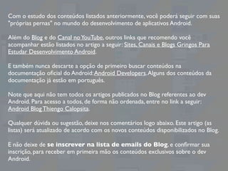 Com o estudo dos conteúdos listados anteriormente, você poderá seguir com suas
"próprias pernas" no mundo do desenvolvimento de aplicativos Android.
Além do Blog e do Canal noYouTube, outros links que recomendo você
acompanhar estão listados no artigo a seguir: Sites, Canais e Blogs Gringos Para
Estudar Desenvolvimento Android.
E também nunca descarte a opção de primeiro buscar conteúdos na
documentação oﬁcial do Android:Android Developers.Alguns dos conteúdos da
documentação já estão em português.
Note que aqui não tem todos os artigos publicados no Blog referentes ao dev
Android. Para acesso a todos, de forma não ordenada, entre no link a seguir:
Android Blog Thiengo Calopsita.
Qualquer dúvida ou sugestão, deixe nos comentários logo abaixo. Este artigo (as
listas) será atualizado de acordo com os novos conteúdos disponibilizados no Blog.
E não deixe de se inscrever na lista de emails do Blog, e conﬁrmar sua
inscrição, para receber em primeira mão os conteúdos exclusivos sobre o dev
Android.
 