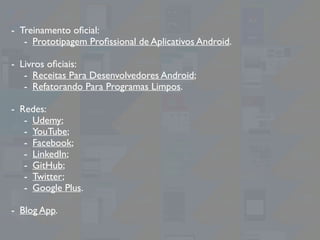 - Treinamento oﬁcial:
- Prototipagem Proﬁssional de Aplicativos Android.
- Livros oﬁciais:
- Receitas Para Desenvolvedores Android;
- Refatorando Para Programas Limpos.
- Redes:
- Udemy;
- YouTube;
- Facebook;
- LinkedIn;
- GitHub;
- Twitter;
- Google Plus.
- Blog App.
 
