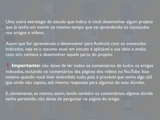 Uma outra estratégia de estudo que indico é: você desenvolver algum projeto
que já tenha em mente ao mesmo tempo que vai aprendendo os conteúdos
nos artigos e vídeos.
Assim que for aprendendo a desenvolver para Android, com os conteúdos
indicados, veja se o assunto atual em estudo é aplicável a sua ideia e então,
caso sim, comece a desenvolver aquela parte do projeto.
❗ Importante: não deixe de ler todos os comentários de todos os artigos
indicados, incluindo os comentários das páginas dos vídeos noYouTube. Isso
mesmo quando você tiver entendido tudo, pois é provável que tenha algo útil
que ainda não captou, até mesmo respostas para algumas de suas dúvidas.
E, obviamente, se mesmo assim, lendo também os comentários, alguma dúvida
tenha persistido, não deixe de perguntar na página do artigo.
 