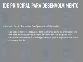 IDE PRINCIPAL PARA DESENVOLVIMENTO
- Android Studio: Instalação, Conﬁguração e Otimização:
- Siga todo o texto e vídeo, pois terá também a parte de otimização do
IDE para ele executar de maneira eﬁciente em sua máquina. No
conteúdo indicado você pode seguramente ignorar o primeiro projeto
criado em Kotlin.
 