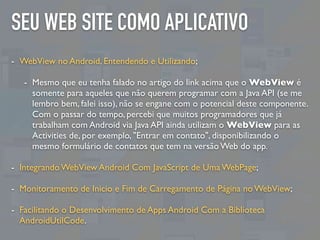 SEU WEB SITE COMO APLICATIVO
- WebView no Android, Entendendo e Utilizando;
- Mesmo que eu tenha falado no artigo do link ...