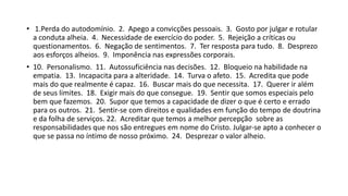 • 1.Perda do autodomínio. 2. Apego a convicções pessoais. 3. Gosto por julgar e rotular
a conduta alheia. 4. Necessidade de exercício do poder. 5. Rejeição a críticas ou
questionamentos. 6. Negação de sentimentos. 7. Ter resposta para tudo. 8. Desprezo
aos esforços alheios. 9. Imponência nas expressões corporais.
• 10. Personalismo. 11. Autossuficiência nas decisões. 12. Bloqueio na habilidade na
empatia. 13. Incapacita para a alteridade. 14. Turva o afeto. 15. Acredita que pode
mais do que realmente é capaz. 16. Buscar mais do que necessita. 17. Querer ir além
de seus limites. 18. Exigir mais do que consegue. 19. Sentir que somos especiais pelo
bem que fazemos. 20. Supor que temos a capacidade de dizer o que é certo e errado
para os outros. 21. Sentir‐se com direitos e qualidades em função do tempo de doutrina
e da folha de serviços. 22. Acreditar que temos a melhor percepção sobre as
responsabilidades que nos são entregues em nome do Cristo. Julgar‐se apto a conhecer o
que se passa no íntimo de nosso próximo. 24. Desprezar o valor alheio.
 