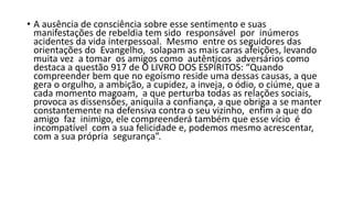 • A ausência de consciência sobre esse sentimento e suas
manifestações de rebeldia tem sido responsável por inúmeros
acidentes da vida interpessoal. Mesmo entre os seguidores das
orientações do Evangelho, solapam as mais caras afeições, levando
muita vez a tomar os amigos como autênticos adversários como
destaca a questão 917 de O LIVRO DOS ESPÍRITOS: “Quando
compreender bem que no egoísmo reside uma dessas causas, a que
gera o orgulho, a ambição, a cupidez, a inveja, o ódio, o ciúme, que a
cada momento magoam, a que perturba todas as relações sociais,
provoca as dissensões, aniquila a confiança, a que obriga a se manter
constantemente na defensiva contra o seu vizinho, enfim a que do
amigo faz inimigo, ele compreenderá também que esse vício é
incompatível com a sua felicidade e, podemos mesmo acrescentar,
com a sua própria segurança”.
 