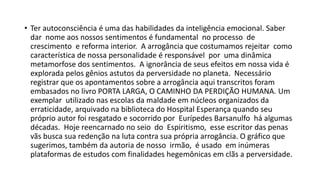 • Ter autoconsciência é uma das habilidades da inteligência emocional. Saber
dar nome aos nossos sentimentos é fundamental no processo de
crescimento e reforma interior. A arrogância que costumamos rejeitar como
característica de nossa personalidade é responsável por uma dinâmica
metamorfose dos sentimentos. A ignorância de seus efeitos em nossa vida é
explorada pelos gênios astutos da perversidade no planeta. Necessário
registrar que os apontamentos sobre a arrogância aqui transcritos foram
embasados no livro PORTA LARGA, O CAMINHO DA PERDIÇÃO HUMANA. Um
exemplar utilizado nas escolas da maldade em núcleos organizados da
erraticidade, arquivado na biblioteca do Hospital Esperança quando seu
próprio autor foi resgatado e socorrido por Eurípedes Barsanulfo há algumas
décadas. Hoje reencarnado no seio do Espiritismo, esse escritor das penas
vãs busca sua redenção na luta contra sua própria arrogância. O gráfico que
sugerimos, também da autoria de nosso irmão, é usado em inúmeras
plataformas de estudos com finalidades hegemônicas em clãs a perversidade.
 
