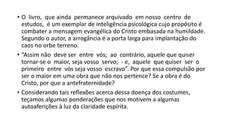 • O livro, que ainda permanece arquivado em nosso centro de
estudos, é um exemplar de inteligência psicológica cujo propósito é
combater a mensagem evangélica do Cristo embasada na humildade.
Segundo o autor, a arrogância é a porta larga para implantação do
caos no orbe terreno.
• “Assim não deve ser entre vós; ao contrário, aquele que quiser
tornar‐se o maior, seja vosso servo; ‐ e, aquele que quiser ser o
primeiro entre vós seja vosso escravo”. Por que essa compulsão por
ser o maior em uma obra que não nos pertence? Se a obra é do
Cristo, por que a antefraternidade?
• Considerando tais reflexões acerca dessa doença dos costumes,
teçamos algumas ponderações que nos motivem a algumas
autoaferições à luz da claridade espírita.
 