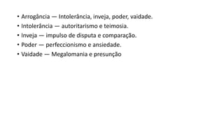 • Arrogância — Intolerância, inveja, poder, vaidade.
• Intolerância — autoritarismo e teimosia.
• Inveja — impulso de disputa e comparação.
• Poder — perfeccionismo e ansiedade.
• Vaidade — Megalomania e presunção
 
