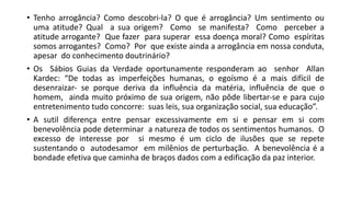 • Tenho arrogância? Como descobri‐la? O que é arrogância? Um sentimento ou
uma atitude? Qual a sua origem? Como se manifesta? Como perceber a
atitude arrogante? Que fazer para superar essa doença moral? Como espíritas
somos arrogantes? Como? Por que existe ainda a arrogância em nossa conduta,
apesar do conhecimento doutrinário?
• Os Sábios Guias da Verdade oportunamente responderam ao senhor Allan
Kardec: “De todas as imperfeições humanas, o egoísmo é a mais difícil de
desenraizar‐ se porque deriva da influência da matéria, influência de que o
homem, ainda muito próximo de sua origem, não pôde libertar‐se e para cujo
entretenimento tudo concorre: suas leis, sua organização social, sua educação”.
• A sutil diferença entre pensar excessivamente em si e pensar em si com
benevolência pode determinar a natureza de todos os sentimentos humanos. O
excesso de interesse por si mesmo é um ciclo de ilusões que se repete
sustentando o autodesamor em milênios de perturbação. A benevolência é a
bondade efetiva que caminha de braços dados com a edificação da paz interior.
 