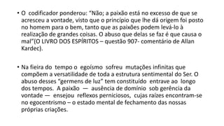 • O codificador ponderou: “Não; a paixão está no excesso de que se
acresceu a vontade, visto que o princípio que lhe dá origem foi posto
no homem para o bem, tanto que as paixões podem levá‐lo à
realização de grandes coisas. O abuso que delas se faz é que causa o
mal”(O LIVRO DOS ESPÍRITOS – questão 907‐ comentário de Allan
Kardec).
• Na fieira do tempo o egoísmo sofreu mutações infinitas que
compõem a versatilidade de toda a estrutura sentimental do Ser. O
abuso desses “germens de luz” tem constituído entrave ao longo
dos tempos. A paixão — ausência de domínio sob gerência da
vontade — ensejou reflexos perniciosos, cujas raízes encontram‐se
no egocentrismo – o estado mental de fechamento das nossas
próprias criações.
 