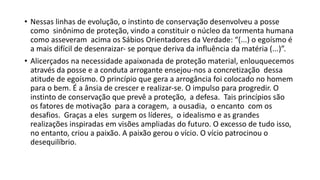 • Nessas linhas de evolução, o instinto de conservação desenvolveu a posse
como sinônimo de proteção, vindo a constituir o núcleo da tormenta humana
como asseveram acima os Sábios Orientadores da Verdade: “(...) o egoísmo é
a mais difícil de desenraizar‐ se porque deriva da influência da matéria (...)”.
• Alicerçados na necessidade apaixonada de proteção material, enlouquecemos
através da posse e a conduta arrogante ensejou‐nos a concretização dessa
atitude de egoísmo. O princípio que gera a arrogância foi colocado no homem
para o bem. É a ânsia de crescer e realizar‐se. O impulso para progredir. O
instinto de conservação que prevê a proteção, a defesa. Tais princípios são
os fatores de motivação para a coragem, a ousadia, o encanto com os
desafios. Graças a eles surgem os líderes, o idealismo e as grandes
realizações inspiradas em visões ampliadas do futuro. O excesso de tudo isso,
no entanto, criou a paixão. A paixão gerou o vício. O vício patrocinou o
desequilíbrio.
 