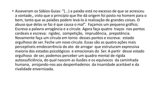 • Asseveram os Sábios Guias: ”(...) a paixão está no excesso de que se acresceu
a vontade,, visto que o princípio que lhe dá origem foi posto no homem para o
bem, tanto que as paixões podem levá‐lo à realização de grandes coisas. O
abuso que delas se faz é que causa o mal”. Façamos um pequeno gráfico;
Escreva a palavra arrogância e a circule. Agora faça quatro traços nos pontos
cardeais e escreva: rigidez, competição, imprudência, prepotência.
Novamente faça um círculo em torno desses pontos e escreva: estado
orgulhoso de ser. Feche um novo círculo. Essas são as quatro ações mais
perceptíveis emdecorrência do ato de arrogar que estruturam expressiva
maioria dos estados psicológicos e emocionais do Ser. A partir desse estado
orgulhoso de ser, podemos perceber um quadro mental de rígida
autossuficiência, do qual nascem as ilusões e os equívocos da caminhada
humana, arrojando‐nos aos despenhadeiros da insanidade aceitável e da
rivalidade envernizada.
 
