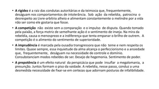 • A rigidez é a raiz das condutas autoritárias e da teimosia que, frequentemente,
deságuam nos comportamentos de intolerância. Sob ação da rebeldia, patrocina o
desrespeito ao Livre‐arbítrio alheio e alimentam constantemente o melindre por a vida
não ser como ele gostaria que fosse.
• A competição não existe sem a comparação e o impulso de disputa. Quando tomado
pela paixão, a força motriz de semelhante ação é o sentimento de inveja. Na mira da
rebeldia, causa o menosprezo e a indiferença que tenta empanar o brilho de outrem. A
competição é o alimento do sentimento de superioridade.
• A imprudência é marcada pela ousadia transgressora que não teme e nem respeita os
limites. Quase sempre, essa inquietude da alma alcança o perfeccionismo e a ansiedade
que, frequentemente, deságuam na necessidade de controle e domínio.
Consubstanciam modos rebeldes de ser. Desejo de hegemonia. Sentimento de poder.
• A prepotência é um efeito natural da perspicácia que pode insuflar a megalomania, a
presunção. Juntos formam o piso da vaidade. A rebeldia, nesse passo, conduz a uma
desmedida necessidade de fixar‐se em certezas que adornam posturas de infalibilidade.
 
