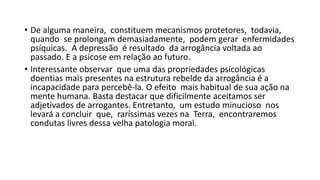 • De alguma maneira, constituem mecanismos protetores, todavia,
quando se prolongam demasiadamente, podem gerar enfermidades
psíquicas. A depressão é resultado da arrogância voltada ao
passado. E a psicose em relação ao futuro.
• Interessante observar que uma das propriedades psicológicas
doentias mais presentes na estrutura rebelde da arrogância é a
incapacidade para percebê‐la. O efeito mais habitual de sua ação na
mente humana. Basta destacar que dificilmente aceitamos ser
adjetivados de arrogantes. Entretanto, um estudo minucioso nos
levará a concluir que, raríssimas vezes na Terra, encontraremos
condutas livres dessa velha patologia moral.
 