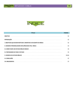 Classe Sal Da
    Terra
                             ESTUDANDO A BÍBLIA                                                                                                                                01




                                                                ÍNDICE

                                                                            TÍTULO                                                                                    PÁGINA

OBJETIVO...........................................................................................................................................................        02

INTRODUÇÃO....................................................................................................................................................             02

I. OBJETIVOS QUE DEVEM MOTIVAR E ORIENTAR O ESTUDANTE DA BÍBLIA.......................................................                                                     02

II. GRANDES PERSONALIDADES INFLUÊNCIADAS PELA BÍBLIA............................................................................                                           03

III. COMO FAZER UM ESTUDO BÍBLICO BÁSICO..................................................................................................                                 04

IV. PREPARANDO-SE PARA O ESTUDO................................................................................................................                            05

V. EXEMPLO DE ESTUDO BÍBLICO.......................................................................................................................                     05/06

VI. CONCLUSÃO.................................................................................................................................................             07

VII. BIBLIOGRAFIA..............................................................................................................................................            07
 