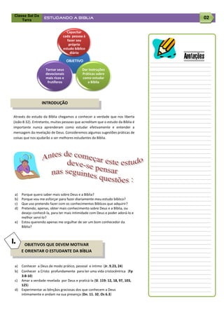 Classe Sal Da
     Terra
                    ESTUDANDO A BÍBLIA                                                   02

                                  Capacitar
                                cada pessoa à
                                  fazer seu
                                   próprio
                                estudo bíblico
                                    diário

                                    OBJETIVO
                                                                                 Anotações
                     Tornar seus            Dar instruções
                     devocionais            Práticas sobre
                     mais ricos e           como estudar
                      frutíferos               a Bíblia




                  INTRODUÇÃO


Através do estudo da Bíblia chegamos a conhecer a verdade que nos liberta
(João 8:32). Entretanto, muitas pessoas que acreditam que o estudo da Bíblia é
importante nunca aprenderam como estudar efetivamente e entender a
mensagem da revelação de Deus. Consideremos algumas sugestões práticas de
coisas que nos ajudarão a ser melhores estudantes da Bíblia.




 a)   Porque quero saber mais sobre Deus e a Bíblia?
 b)   Porque vou me esforçar para fazer diariamente meu estudo bíblico?
 c)   Que uso pretendo fazer com os conhecimentos Bíblicos que adquirir?
 d)   Pretendo, apenas, obter mais conhecimento sobre Deus e a Bíblia, ou
      desejo conhecê-la, para ter mais intimidade com Deus e poder adorá-lo e
      melhor serví-lo?
 e)   Estou querendo apenas me orgulhar de ser um bom conhecedor da
      Bíblia?



I.      OBJETIVOS QUE DEVEM MOTIVAR
      E ORIENTAR O ESTUDANTE DA BÍBLIA


 a) Conhecer a Deus de modo prático, pessoal e íntimo (Jr. 9.23, 24)
 b) Conhecer a Cristo profundamente para ter uma vida cristocêntrica (Fp
    3:8-10)
 c) Amar a verdade revelada por Deus e praticá-la (Sl. 119: 12, 18, 97, 103,
    125)
 d) Experimentar as bênçãos graciosas dos que conhecem a Deus
    intimamente e andam na sua presença (Dn. 11. 32; Os 6.3)
 