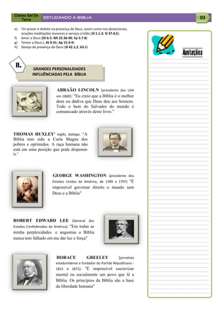 Classe Sal Da
    Terra
                  ESTUDANDO A BÍBLIA                                                   03

e) Ter prazer e deleite na presença de Deus, assim como nos devocionais,
   orações meditações louvores e serviço cristão (Sl 1.1.3; Sl 37.4,5).
f) Amor a Deus (Dt 6.5; Mt 22.36-40; Fp 3.7-8)
g) Temor a Deus (; At 9.31; Ap 15.3-4)
h) Desejo da presença de Deus (Sl 42.1,2; 63.1)

                                                                                Anotações
 II.        GRANDES PERSONALIDADES
           INFLUÊNCIADAS PELA BÍBLIA


                          ABRAÃO LINCOLN (presidente dos USA
                          em 1860): "Eu creio que a Bíblia é o melhor
                          dom ou dádiva que Deus deu aos homens.
                          Todo o bem do Salvador do mundo é
                          comunicado através deste livro.”




THOMAS HUXLEY' inglês, biólogo: “A
Bíblia tem sido a Carta Magna dos
pobres e oprimidos. A raça humana não
está em uma posição que pode dispensá-
la.”




                        GEORGE WASHINGTON (presidente dos
                        Estados Unidos da América, de 1789 a 1797) "É
                        impossível governar direito o mundo sem
                        Deus e a Bíblia"




ROBERT EDWARD LEE (General dos
Estados Confederados da América): "Em todas as
minha perplexidades e angustias a Bíblia
nunca tem falhado em me dar luz e força"



                          HORACE             GREELEY              (jornalista
                          estadunidense e fundador do Partido Republicano -
                          1811 à 1872):   "É impossível escravizar
                          mental ou socialmente um povo que lê a
                          Bíblia. Os princípios da Bíblia são a base
                          da liberdade humana"
 