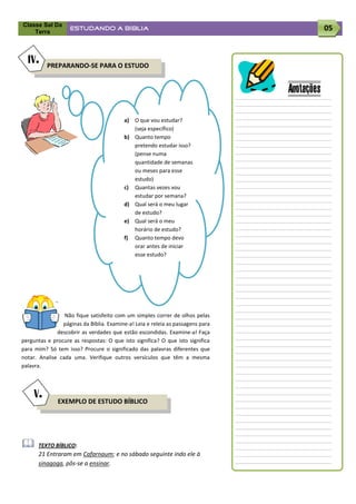 Classe Sal Da
    Terra
                   ESTUDANDO A BÍBLIA                                                       05


  IV.     PREPARANDO-SE PARA O ESTUDO


                                                                                Anotações
                                         a) O que vou estudar?
                                            (seja específico)
                                         b) Quanto tempo
                                            pretendo estudar isso?
                                            (pense numa
                                            quantidade de semanas
                                            ou meses para esse
                                            estudo)
                                         c) Quantas vezes vou
                                            estudar por semana?
                                         d) Qual será o meu lugar
                                            de estudo?
                                         e) Qual será o meu
                                            horário de estudo?
                                         f) Quanto tempo devo
                                            orar antes de iniciar
                                            esse estudo?




                 Não fique satisfeito com um simples correr de olhos pelas
                páginas da Bíblia. Examine-a! Leia e releia as passagens para
              descobrir as verdades que estão escondidas. Examine-a! Faça
perguntas e procure as respostas: O que isto significa? O que isto significa
para mim? Só tem isso? Procure o significado das palavras diferentes que
notar. Analise cada uma. Verifique outros versículos que têm a mesma
palavra.



     V.
              EXEMPLO DE ESTUDO BÍBLICO




     TEXTO BÍBLICO:
      21 Entraram em Cafarnaum; e no sábado seguinte indo ele à
      sinagoga, pôs-se a ensinar.
 