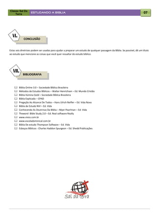 Classe Sal Da
    Terra
                   ESTUDANDO A BÍBLIA                                                                                       07




  VI.
             CONCLUSÃO


Estas seis diretrizes podem ser usadas para ajudar a preparar um estudo de qualquer passagem da Bíblia. Se possível, dê um título
ao estudo que mencione as coisas que você quer ressaltar do estudo bíblico.




   VII.
            BIBLIOGRAFIA



       Bíblia Online 3.0 – Sociedade Bíblica Brasileira
       Métodos de Estudos Bíblicos – Walter Henrichsen – Ed. Mundo Cristão
       Bíblia Ilúmina Gold – Sociedade Bíblica Brasileira
       Bíblia Explicada – CPAD
       Pregação Ao Alcance De Todos – Hans Ulrich Reifler – Ed. Vida Nova
       Bíblia de Estudo NVI – Ed. Vida
       Conhecendo As Doutrinas Da Bíblia – Myer Pearlman – Ed. Vida
       Theword Bible Study 2.0 – Ed. Real software Really
       www.vivos.com.br
       www.escoladominical.com.br
       Bíblia De estudo Thompson Software – Ed. Vida
       Esboços Bíblicos - Charles Haddon Spurgeon – Ed. Shedd Publicações
 