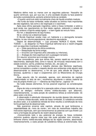 102
Medicina define mais ou menos com as seguintes palavras: “Assoalho do
quarto ventrículo, que, por sua vez, é uma cavidade situada na face posterior
do bulbo e protuberância, portanto anteriormente ao cerebelo.
«O quarto ventrículo está normalmente cheio de líquido encéfalo-medular.
«No fundo da fossa romboidal, estão situados os centros mais importantes
da vida vegetativa, tais como o da respiração e o vasomotor.
Após essa última operação magnética, sobre a fossa romboidal, e sobre a
qual ainda nos reportaremos no final deste capítulo, sobrevém o estado de
coma, embora o Espírito esteja ligado — e bem ligado ao veículo físico.
Por fim, o desatamento do laço fluídico.
Só aí, conclui-se a desencarnação.
O Mundo Espiritual recebe mais um habitante e a demografia terrestre
registra, no seu volume populacional, decréscimo equivalente.
Depois da desencarnação — cujo processo NUNCA É IGUAL PARA
TODOS —, ao despertar no Plano Espiritual defrontar-se-á o recém-chegado
com as seguintes invariáveis realidades:
a) — Visão panorâmica da última existência,
b) — Reaquisição da forma antiga,
c) — Encontro com Espíritos afins (elevados ou inferiores),
d) — Analogia do meio espiritual com a paisagem terrestre.
Em resumo: encontrar-se-á consigo mesmo.
Essa concordância, pelo que temos lido, parece repetir-se em todos os
falecimentos, abstração feita, como é natural, de minúcias relacionadas com o
estado evolutivo, carma, problemas mentais, etc., de cada um.
Depois de conhecermos o trabalho afanoso dos Mentores espirituais,
somos compelidos a exaltar o respeito devido aos ambientes onde alguém está
desencarnando ou desencarnou, a fim de que, pela atitude de oração si-
lenciosa, ajudemos o viajor e cooperemos com os Missionários da Cirurgia
Divina.
Esse assunto não foi estudado, apenas, com elementos do capítulo
«Mediunidade no leito de dor»; recolhemos abundante e valioso material do
livro do próprio André Luiz — «Obreiros da Vida Eterna», capítulo 13º.
Da fusão desses elementos, foi-nos possível organizar as considerações
acima.
Digna de nota e comentário foi a operação sobre a fossa romboidal, de cujo
centro se desligou «brilhante chama violeta-dourada» que absorveu,
instantâneamente, «a vasta porção de substância leitosa já exteriorizada» do
plexo solar e do tórax.
A observação é sobretudo interessante: da reunião desses três elementos
— 1) chama violeta-dourada, saída da fossa romboidal, 2) substância extraída
do plexo solar, e 3) substância retirada do tórax resultou a constituição da nova
forma perispiritual do desencarnado.
Não queremos encerrar este capítulo, através do qual lembramos a
respeitabilidade da «hora da morte», em vista do maravilhoso trabalho dos
Instrutores espirituais, sem que transcrevamos as palavras com que André Luiz
narra a formação do perispírito do recém-desencarnado:
«Concentrando todo o seu potencial de energia na fossa romboidal,
Jerônimo quebrou alguma coisa que não pude perceber com minúcias, e
brilhante chama violeta-dourada desligou-se da região craniana, absorvendo,
instantaneamente, a vasta porção de substância leitosa já exteriorizada. Quis
 