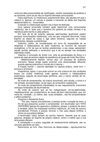 107
nenhuma idéia preconcebida de mistificação, recolhe impressões do pretérito e
as transmite, como se por ele um Espírito estivesse comunicando.
Fatos espiríticos, ou mediúnicos, propriamente ditos, são aqueles em que o
médium é, apenas, um veículo a receber e transmitir as idéias dos Espíritos
desencarnados ou... encarnados.
O estudo e a observação ajudam-nos a fazer tal distinção.
Uma pessoa encarnada também pode determinar uma comunicação
mediúnica, isto é, fazer que o sensitivo lhe assimile as ondas mentais e as
reproduza pela escrita ou pela palavra.
Em face da lei de sintonia, pessoas adormecidas igualmente podem
provocar comunicações mediúnicas, uma vez que, enquanto dormimos, nosso
Espírito se afasta do corpo e age sobre terceiros, segundo os nossos
sentimentos, desejos e preferências.
Voltemos, porém, às considerações em torno da necessidade de os
dirigentes e colaboradores do setor mediúnico se munirem de recursos
evangélicos, a fim de que as tarefas assistenciais, a seu cargo, apresentem
aquele sentido edificante e construtivo que é de se almejar nas atividades
espiritistas cristãs.
Vejamos a conclusão de André Luiz, ante as ponderações de Áulus e o
exame do caso da senhora objeto da assistência do grupo do irmão Raul Silva:
«Mediünicamente falando, vemos aqui um processo de autêntico
animismo. Nossa amiga supõe encarnar uma personalidade diferente,
quando apenas exterioriza o mundo de si mesma.»
A fixação mental — assunto abordado no capítulo próprio, neste livro —
provoca o animismo.
Imaginemos, agora, o que pode ocorrer se uma criatura em tais condições
busca um núcleo mediúnico onde apenas funciona o intelectualismo
pretensioso, seguido da doutrinação periférica, sem o menor sentido de fra-
ternidade!
Ao invés de compreensão, tal criatura encontrará, sem dúvida, a ironia e a
má vontade, acompanhadas, via de regra, do comentário maledicente.
Ao invés de companheiros interessados no seu reajustamento, encontrará
verdugos fantasiados de doutrinadores.
Ao invés do socorro que se faz indispensável, ver-se-ádefrontada,
impiedosamente, por companheiros, às vezes até bem intencionados, que, em
nome da «verdade», ou melhor, das «suas verdades», não lhe compreenderão
o aflitivo problema.
Ouçamos o Assistente Áulus:
“Por isso, nessas circunstâncias, é preciso armar o coração de amor, a
fim de que possamos auxiliar e compreender. Um doutrinador sem TATO
FRATERNO apenas lhe agravaria o problema, porque, a pretexto de servir
à verdade, talvez lhe impusesse corretivo inoportuno, ao invés de socorro
providencial. Primeiro é preciso remover o mal, para depois fortificar a
vítima na sua própria defesa.”
O doutrinador usará sempre do carinho fraterno, fazendo que as suas
palavras, dirigidas ao Espírito do próprio médium, levem o melhor que a sua
alma possa oferecer.
A consolação e a prece, seguidas do esclarecimento edificante, são os
recursos aplicáveis ao caso.
Recorramos ao livro «Nos Domínios da Mediunidade», reproduzindo-lhe
 