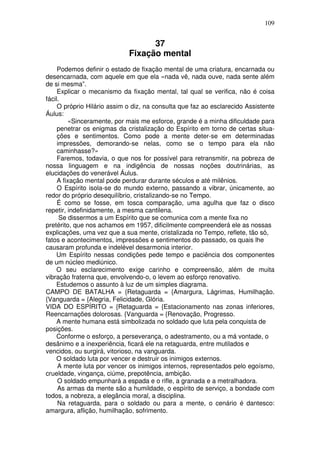 109
37
Fixação mental
Podemos definir o estado de fixação mental de uma criatura, encarnada ou
desencarnada, com aquele em que ela «nada vê, nada ouve, nada sente além
de si mesma”.
Explicar o mecanismo da fixação mental, tal qual se verifica, não é coisa
fácil.
O próprio Hilário assim o diz, na consulta que faz ao esclarecido Assistente
Áulus:
«Sinceramente, por mais me esforce, grande é a minha dificuldade para
penetrar os enigmas da cristalização do Espírito em torno de certas situa-
ções e sentimentos. Como pode a mente deter-se em determinadas
impressões, demorando-se nelas, como se o tempo para ela não
caminhasse?»
Faremos, todavia, o que nos for possível para retransmitir, na pobreza de
nossa linguagem e na indigência de nossas noções doutrinárias, as
elucidações do venerável Áulus.
A fixação mental pode perdurar durante séculos e até milênios.
O Espírito isola-se do mundo externo, passando a vibrar, únicamente, ao
redor do próprio desequilíbrio, cristalizando-se no Tempo.
É como se fosse, em tosca comparação, uma agulha que faz o disco
repetir, indefinidamente, a mesma cantilena.
Se dissermos a um Espírito que se comunica com a mente fixa no
pretérito, que nos achamos em 1957, dificilmente compreenderá ele as nossas
explicações, uma vez que a sua mente, cristalizada no Tempo, reflete, tão só,
fatos e acontecimentos, impressões e sentimentos do passado, os quais lhe
causaram profunda e indelével desarmonia interior.
Um Espírito nessas condições pede tempo e paciência dos componentes
de um núcleo mediúnico.
O seu esclarecimento exige carinho e compreensão, além de muita
vibração fraterna que, envolvendo-o, o levem ao esforço renovativo.
Estudemos o assunto à luz de um simples diagrama.
CAMPO DE BATALHA = {Retaguarda = {Amargura, Lágrimas, Humilhação.
{Vanguarda = {Alegria, Felicidade, Glória.
VIDA DO ESPÍRITO = {Retaguarda = {Estacionamento nas zonas inferiores,
Reencarnações dolorosas. {Vanguarda = {Renovação, Progresso.
A mente humana está simbolizada no soldado que luta pela conquista de
posições.
Conforme o esforço, a perseverança, o adestramento, ou a má vontade, o
desânimo e a inexperiência, ficará ele na retaguarda, entre mutilados e
vencidos, ou surgirá, vitorioso, na vanguarda.
O soldado luta por vencer e destruir os inimigos externos.
A mente luta por vencer os inimigos internos, representados pelo egoísmo,
crueldade, vingança, ciúme, prepotência, ambição.
O soldado empunhará a espada e o rifle, a granada e a metralhadora.
As armas da mente são a humildade, o espírito de serviço, a bondade com
todos, a nobreza, a elegância moral, a disciplina.
Na retaguarda, para o soldado ou para a mente, o cenário é dantesco:
amargura, aflição, humilhação, sofrimento.
 