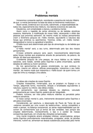 11
3
Problemas mentais
Iniciaremos o presente capítulo, recordando a assertiva do instrutor Albério
de que «a mente permanece na base de todos os fenômenos mediúnicos».
Assim sendo, evidencia-se e se avulta, sobremodo, a responsabilidade de
todos nós, especialmente dos médiuns, nos labores evolutivos de cada dia.
Estudemos, com simplicidade e clareza, o problema mental.
Assim como a ingestão de certos alimentos ou de bebidas alcoólicas
ocasiona, fatalmente, a modificação do nosso hálito, alcançando o olfato das
pessoas que próximas estiverem, do mesmo modo os nossos pensamentos
criam o fenômeno psíquico do «hálito mentalx, equivalente à natureza das
forças que emitimos ou assimilamos. Teremos, então, um «hálito mental»
desagradável e nocivo ou agradável e benéfico.
O hálito bucal será determinado pelo tipo de alimentação ou de bebida que
ingerirmos.
O “hálito mental” será, a seu turno, determinado pelo tipo dos nossos
pensamentos.
O nosso ambiente psíquico será, assim, inexoràvelmente determinado
pelas forças mentais que projetamos através do pensamento, da palavra, da
atitude, do ideal que esposamos.
O ambiente psíquico de uma pessoa, de maus hábitos ou de hábitos
salutares, será notado, sentido pelos Espíritos e pelos encarnados, quando
dotados de vidência ou forem sensitivos.
Ao nos aproximarmos de pessoa encolerizada, ou que conduza no
coração, mesmo em silêncio, aflitivas preocupações, notaremos o seu hálito
mental», do mesmo modo que notaremos o «hálito bucal» de quem tomou um
copo de vinho ou mastigou uma cebola.
*
As idéias são criações do nosso Espírito.
Criações incessantes, ininterruptas, que se projetam no Espaço e no
Tempo, adquirindo forma, movimento, direção e tonalidades equivalentes à
natureza, superior ou inferior, das idéias criadas.
Um pensamento, que expresse desejos ou objetivos, veiculado
poderosamente por nosso Espírito, poderá até ser fotografado.
Poderá, inclusive, ser visto pelos médiuns videntes ou percebido pelos
médiuns sensitivos.
O nosso campo mental é, pois, inteiramente devassável pelos Espíritos e
até pelos encarnados.
Considerando, por oportuna, a observação de Paulo de Tarso de que
«estamos cercados por uma nuvem de testemunhas», somos compelidos a
medir e pensar, na balança consciencial, as sérias responsabilidades que de-
correm do conhecimento que já temos de tais verdades. Isso porque tais
criações determinarão, inevitavelmente, o tipo e o caráter de nossas
companhias espirituais, em virtude das vibrações compensadas.
Uma mente invigilante atrairá entidades infelizes, vampirizadoras, porque
certos Espíritos profundamente materializados, arraigados, ainda, às paíxões
inferiores, nutrem-se, alimentam-se dessas substâncias produzidas pela mente
 