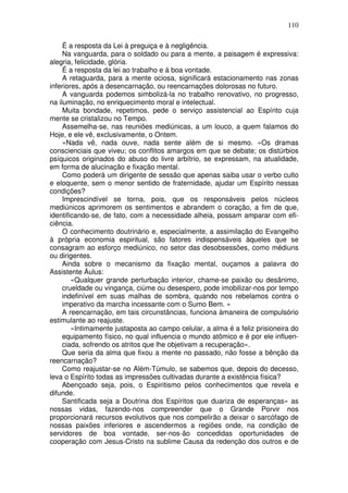 110
É a resposta da Lei à preguiça e à negligência.
Na vanguarda, para o soldado ou para a mente, a paisagem é expressiva:
alegria, felicidade, glória.
É a resposta da lei ao trabalho e à boa vontade.
A retaguarda, para a mente ociosa, significará estacionamento nas zonas
inferiores, após a desencarnação, ou reencarnações dolorosas no futuro.
A vanguarda podemos simbolizá-la no trabalho renovativo, no progresso,
na iluminação, no enriquecimento moral e intelectual.
Muita bondade, repetimos, pede o serviço assistencial ao Espírito cuja
mente se cristalizou no Tempo.
Assemelha-se, nas reuniões mediúnicas, a um louco, a quem falamos do
Hoje, e ele vê, exclusivamente, o Ontem.
«Nada vê, nada ouve, nada sente além de si mesmo. »Os dramas
conscienciais que viveu; os conflitos amargos em que se debate; os distúrbios
psíquicos originados do abuso do livre arbítrio, se expressam, na atualidade,
em forma de alucinação e fixação mental.
Como poderá um dirigente de sessão que apenas saiba usar o verbo culto
e eloquente, sem o menor sentido de fraternidade, ajudar um Espírito nessas
condições?
Imprescindível se torna, pois, que os responsáveis pelos núcleos
mediúnicos aprimorem os sentimentos e abrandem o coração, a fim de que,
identificando-se, de fato, com a necessidade alheia, possam amparar com efi-
ciência.
O conhecimento doutrinário e, especialmente, a assimilação do Evangelho
à própria economia espiritual, são fatores indispensáveis àqueles que se
consagram ao esforço mediúnico, no setor das desobsessões, como médiuns
ou dirigentes.
Ainda sobre o mecanismo da fixação mental, ouçamos a palavra do
Assistente Áulus:
«Qualquer grande perturbação interior, chame-se paixão ou desânimo,
crueldade ou vingança, ciúme ou desespero, pode imobilizar-nos por tempo
indefinível em suas malhas de sombra, quando nos rebelamos contra o
imperativo da marcha incessante com o Sumo Bem. »
A reencarnação, em tais circunstâncias, funciona àmaneira de compulsório
estimulante ao reajuste.
«Intimamente justaposta ao campo celular, a alma é a feliz prisioneira do
equipamento físico, no qual influencia o mundo atômico e é por ele influen-
ciada, sofrendo os atritos que lhe objetivam a recuperação».
Que seria da alma que fixou a mente no passado, não fosse a bênção da
reencarnação?
Como reajustar-se no Além-Túmulo, se sabemos que, depois do decesso,
leva o Espírito todas as impressões cultivadas durante a existência física?
Abençoado seja, pois, o Espiritismo pelos conhecimentos que revela e
difunde.
Santificada seja a Doutrina dos Espíritos que duariza de esperanças» as
nossas vidas, fazendo-nos compreender que o Grande Porvir nos
proporcionará recursos evolutivos que nos compelirão a deixar o sarcófago de
nossas paixões inferiores e ascendermos a regiões onde, na condição de
servidores de boa vontade, ser-nos-ão concedidas oportunidades de
cooperação com Jesus-Cristo na sublime Causa da redenção dos outros e de
 